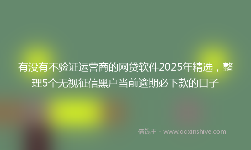 有没有不验证运营商的网贷软件2025年精选，整理5个无视征信黑户当前逾期必下款的口子