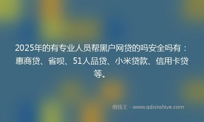 2025年的有专业人员帮黑户网贷的吗安全吗有：惠商贷、省呗、51人品贷、小米贷款、信用卡贷等。