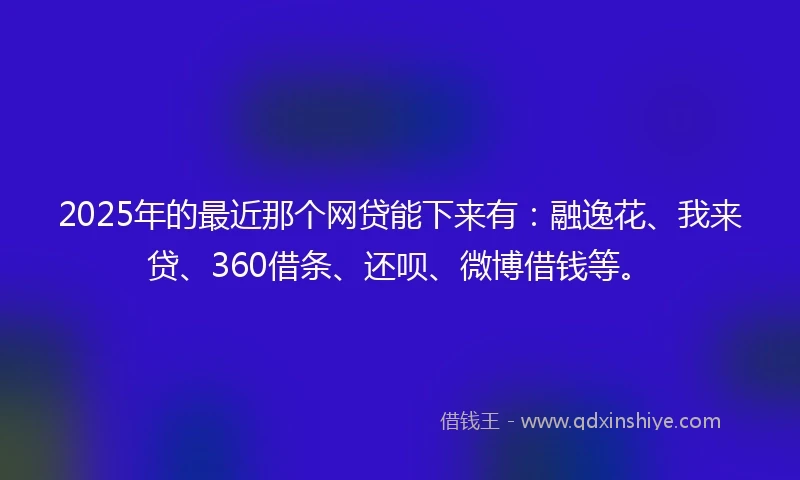 2025年的最近那个网贷能下来有：融逸花、我来贷、360借条、还呗、微博借钱等。