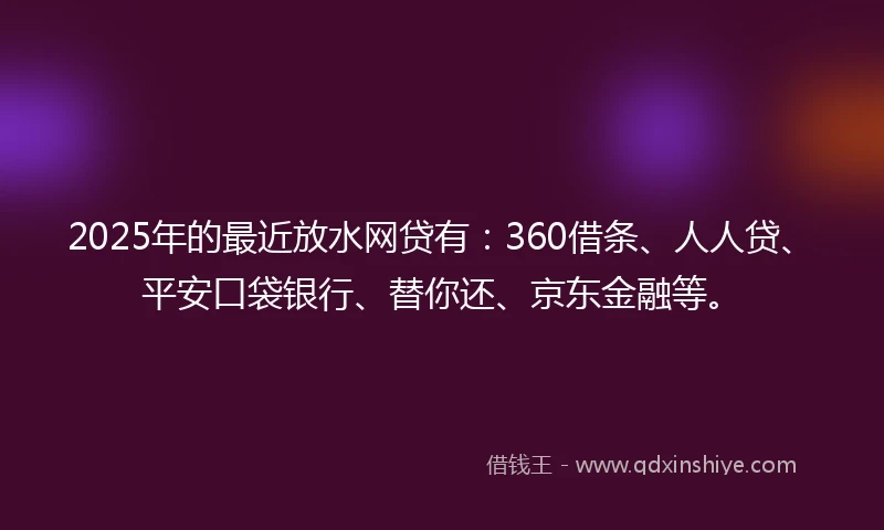 2025年的最近放水网贷有：360借条、人人贷、平安口袋银行、替你还、京东金融等。