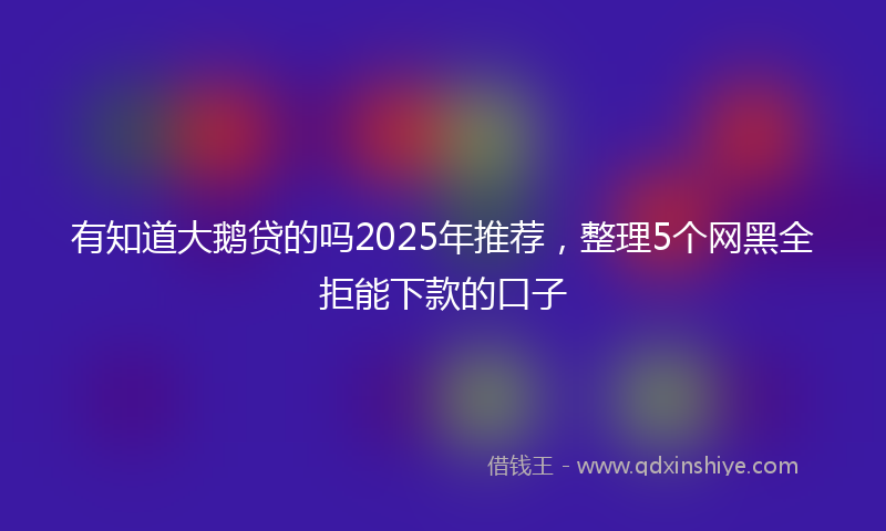 有知道大鹅贷的吗2025年推荐，整理5个网黑全拒能下款的口子