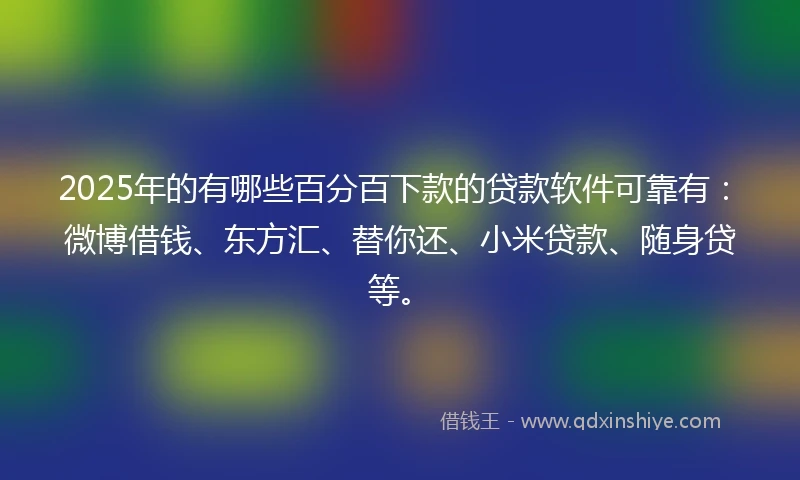 2025年的有哪些百分百下款的贷款软件可靠有：微博借钱、东方汇、替你还、小米贷款、随身贷等。