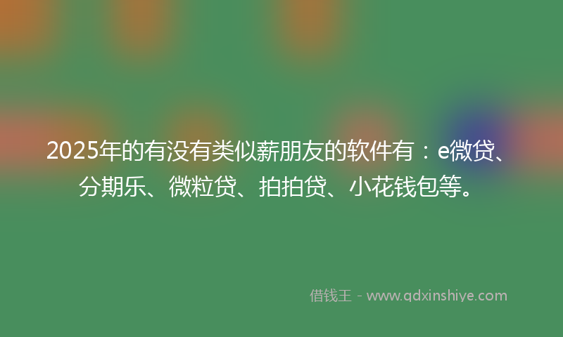 2025年的有没有类似薪朋友的软件有：e微贷、分期乐、微粒贷、拍拍贷、小花钱包等。