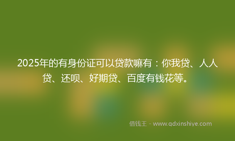2025年的有身份证可以贷款嘛有：你我贷、人人贷、还呗、好期贷、百度有钱花等。