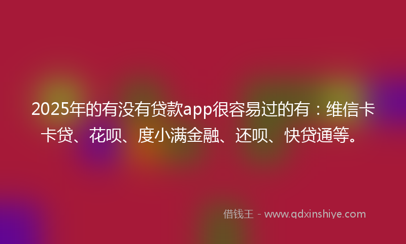 2025年的有没有贷款app很容易过的有：维信卡卡贷、花呗、度小满金融、还呗、快贷通等。