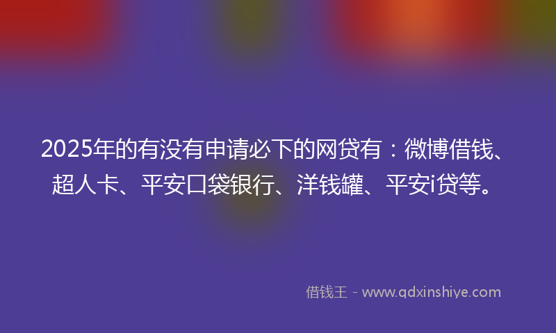 2025年的有没有申请必下的网贷有：微博借钱、超人卡、平安口袋银行、洋钱罐、平安i贷等。