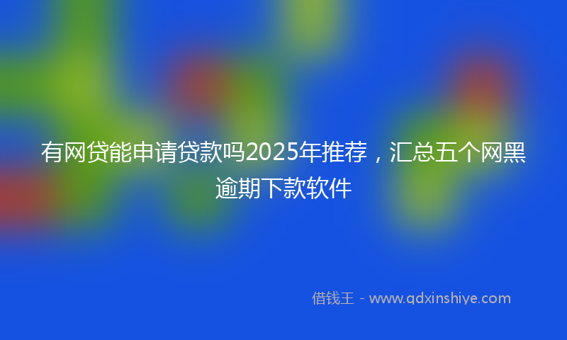 有网贷能申请贷款吗2025年推荐，汇总五个网黑逾期下款软件