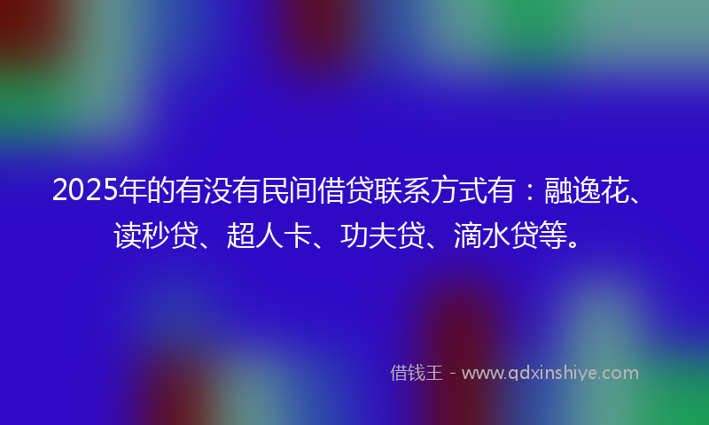 2025年的有没有民间借贷联系方式有：融逸花、读秒贷、超人卡、功夫贷、滴水贷等。