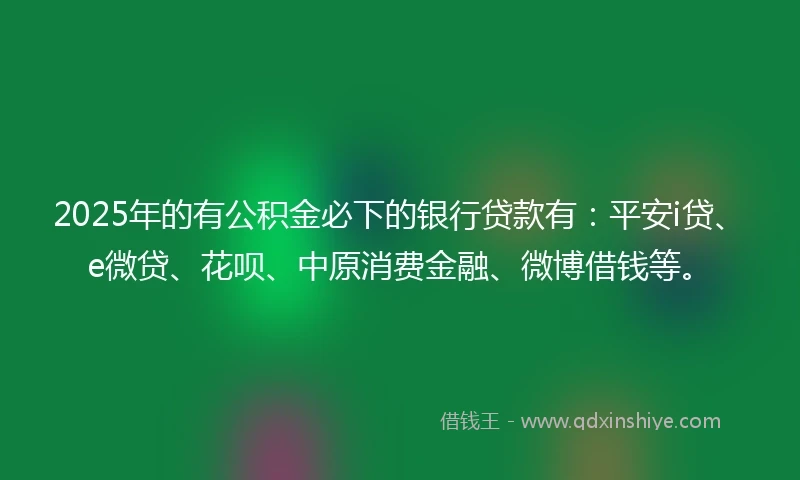 2025年的有公积金必下的银行贷款有：平安i贷、e微贷、花呗、中原消费金融、微博借钱等。
