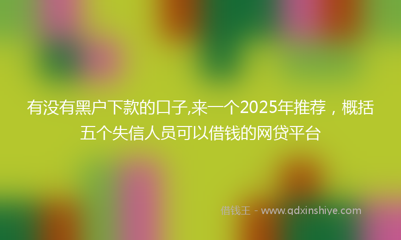 有没有黑户下款的口子,来一个2025年推荐，概括五个失信人员可以借钱的网贷平台