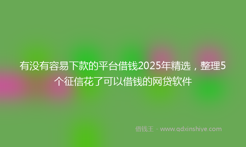 有没有容易下款的平台借钱2025年精选，整理5个征信花了可以借钱的网贷软件