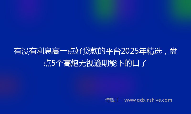 有没有利息高一点好贷款的平台2025年精选，盘点5个高炮无视逾期能下的口子