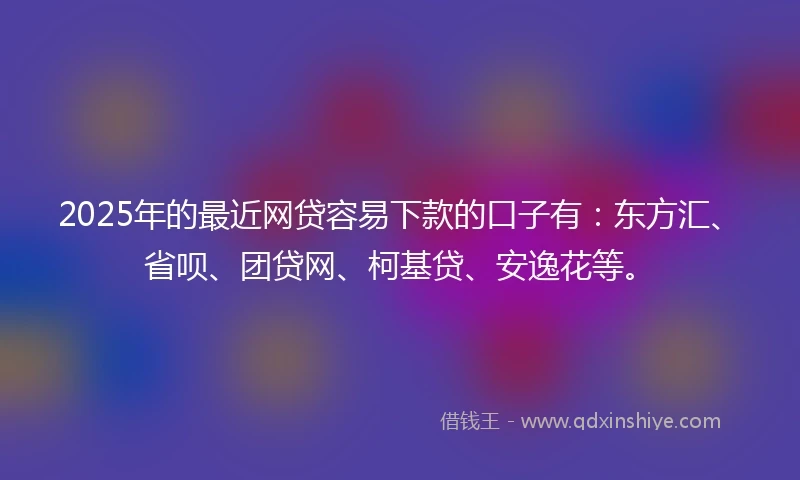 2025年的最近网贷容易下款的口子有：东方汇、省呗、团贷网、柯基贷、安逸花等。