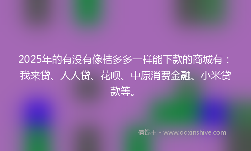 2025年的有没有像桔多多一样能下款的商城有：我来贷、人人贷、花呗、中原消费金融、小米贷款等。