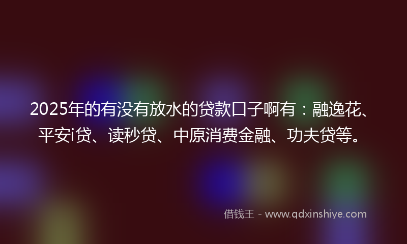 2025年的有没有放水的贷款口子啊有：融逸花、平安i贷、读秒贷、中原消费金融、功夫贷等。