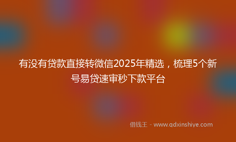 有没有贷款直接转微信2025年精选，梳理5个新号易贷速审秒下款平台
