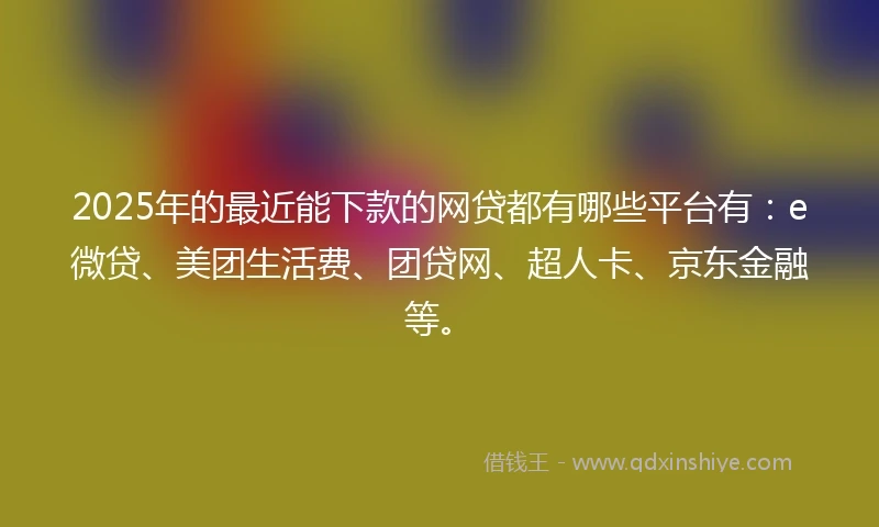 2025年的最近能下款的网贷都有哪些平台有：e微贷、美团生活费、团贷网、超人卡、京东金融等。