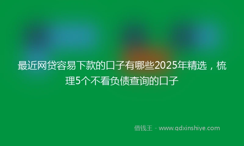 最近网贷容易下款的口子有哪些2025年精选，梳理5个不看负债查询的口子