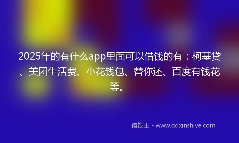2025年的有什么app里面可以借钱的有：柯基贷、美团生活费、小花钱包、替你还、百度有钱花等。