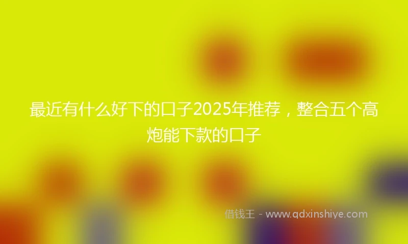 最近有什么好下的口子2025年推荐,整合五个高炮能下款的口子