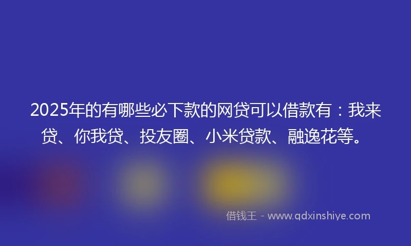 2025年的有哪些必下款的网贷可以借款有：我来贷、你我贷、投友圈、小米贷款、融逸花等。