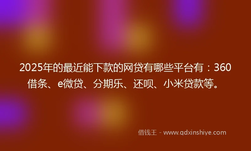 2025年的最近能下款的网贷有哪些平台有：360借条、e微贷、分期乐、还呗、小米贷款等。