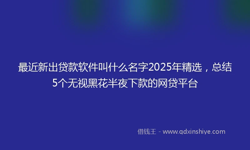 最近新出贷款软件叫什么名字2025年精选，总结5个无视黑花半夜下款的网贷平台