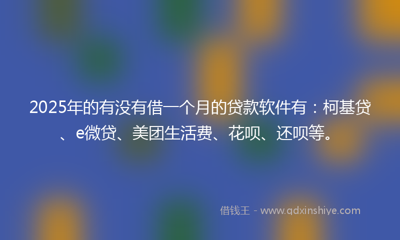 2025年的有没有借一个月的贷款软件有：柯基贷、e微贷、美团生活费、花呗、还呗等。