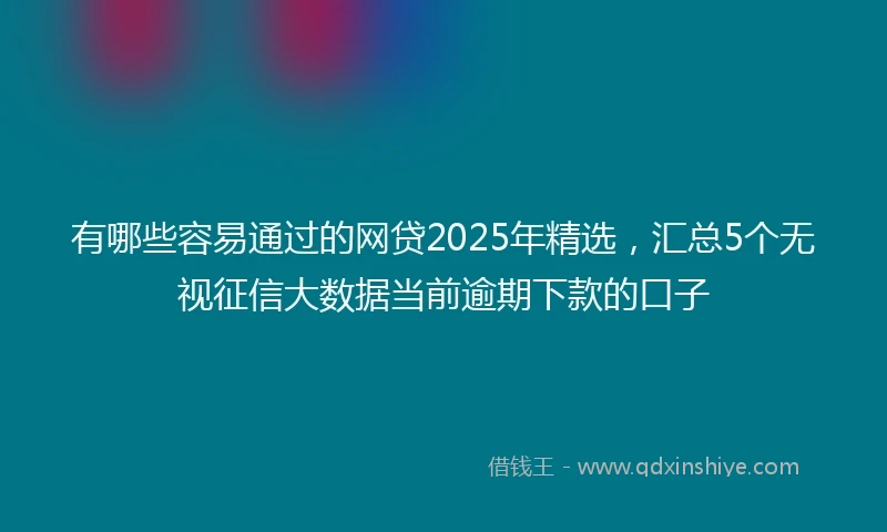有哪些容易通过的网贷2025年精选，汇总5个无视征信大数据当前逾期下款的口子