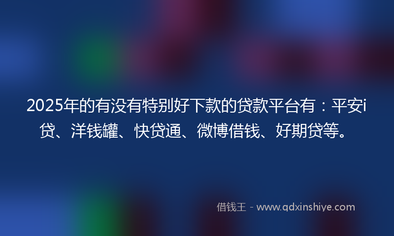 2025年的有没有特别好下款的贷款平台有：平安i贷、洋钱罐、快贷通、微博借钱、好期贷等。
