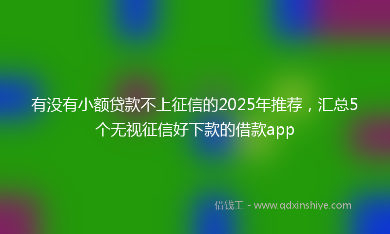 有没有小额贷款不上征信的2025年推荐，汇总5个无视征信好下款的借款app