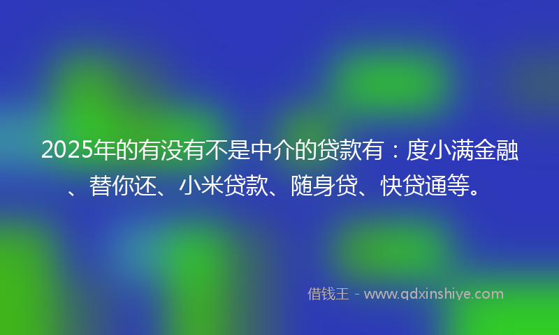 2025年的有没有不是中介的贷款有：度小满金融、替你还、小米贷款、随身贷、快贷通等。