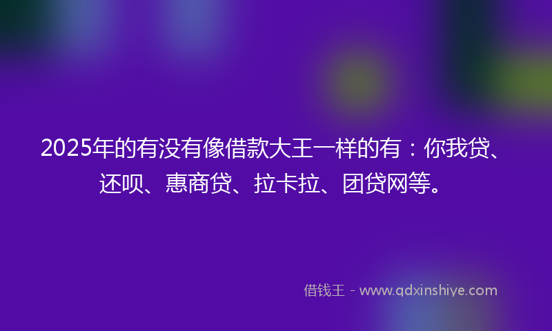 2025年的有没有像借款大王一样的有：你我贷、还呗、惠商贷、拉卡拉、团贷网等。