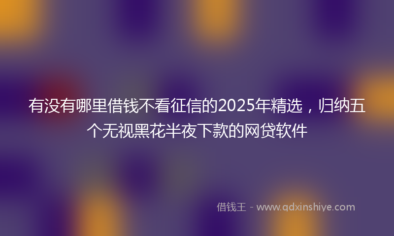 有没有哪里借钱不看征信的2025年精选，归纳五个无视黑花半夜下款的网贷软件