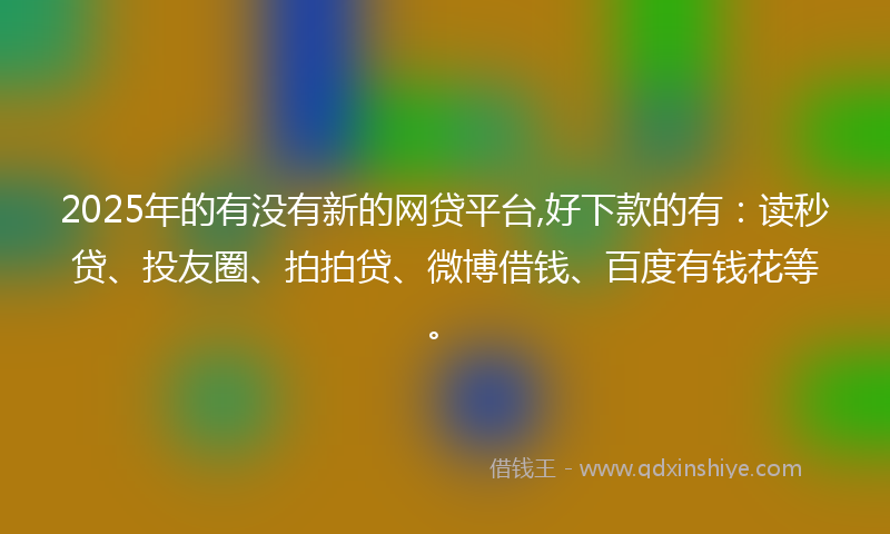 2025年的有没有新的网贷平台,好下款的有：读秒贷、投友圈、拍拍贷、微博借钱、百度有钱花等。