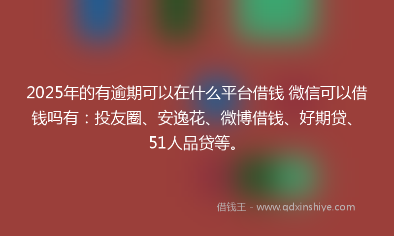 2025年的有逾期可以在什么平台借钱 微信可以借钱吗有：投友圈、安逸花、微博借钱、好期贷、51人品贷等。