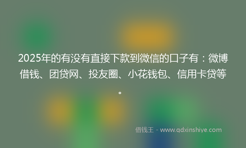 2025年的有没有直接下款到微信的口子有：微博借钱、团贷网、投友圈、小花钱包、信用卡贷等。