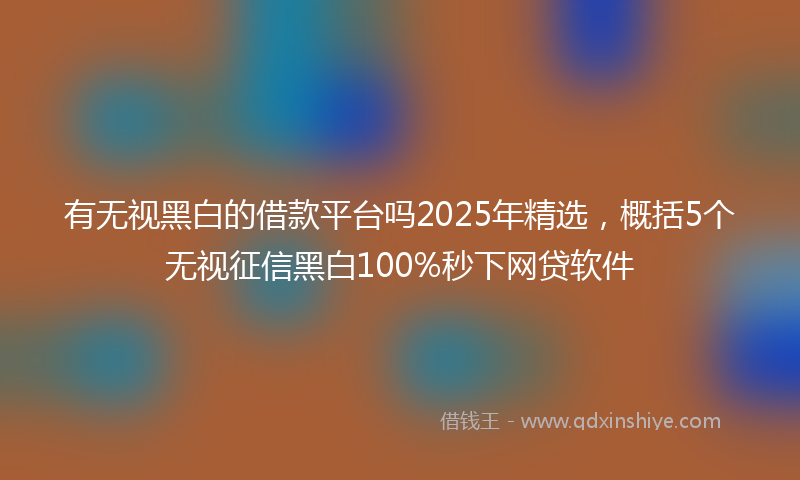 有无视黑白的借款平台吗2025年精选，概括5个无视征信黑白100%秒下网贷软件