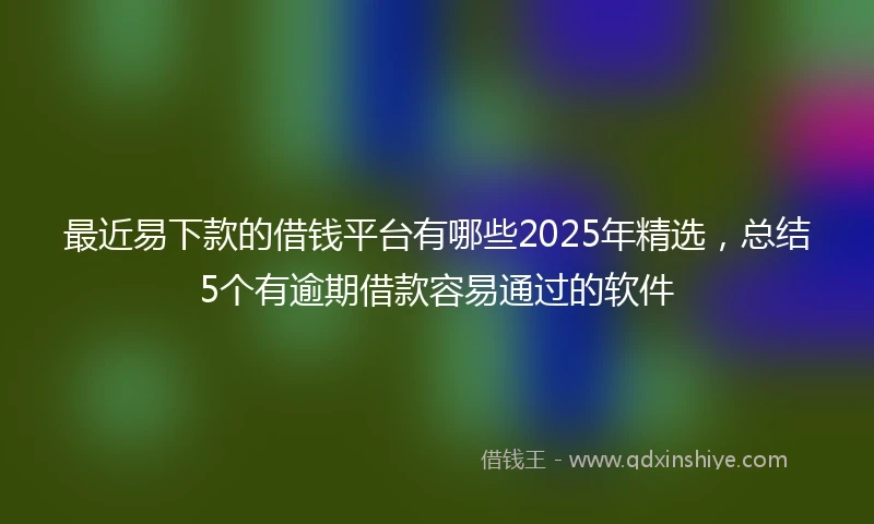 最近易下款的借钱平台有哪些2025年精选，总结5个有逾期借款容易通过的软件