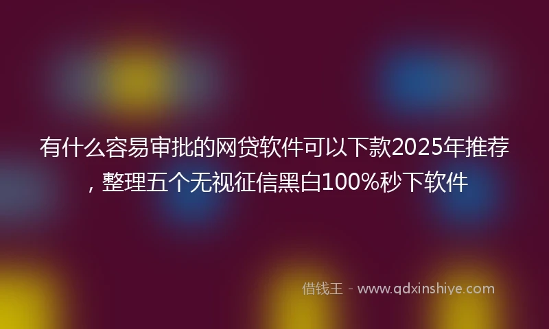 有什么容易审批的网贷软件可以下款2025年推荐，整理五个无视征信黑白100%秒下软件