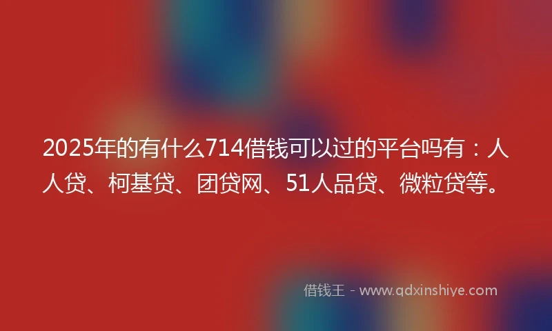 2025年的有什么714借钱可以过的平台吗有：人人贷、柯基贷、团贷网、51人品贷、微粒贷等。