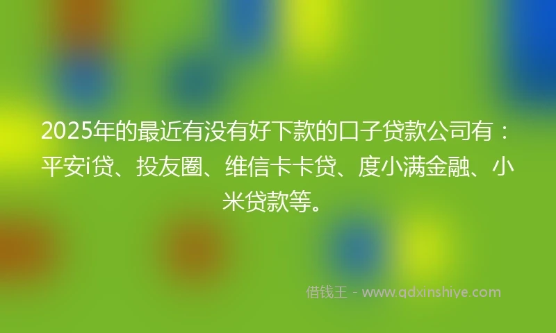 2025年的最近有没有好下款的口子贷款公司有：平安i贷、投友圈、维信卡卡贷、度小满金融、小米贷款等。
