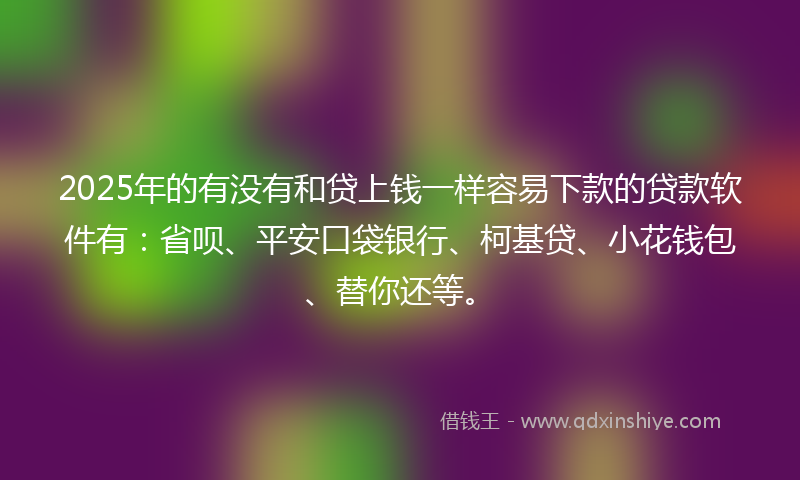 2025年的有没有和贷上钱一样容易下款的贷款软件有：省呗、平安口袋银行、柯基贷、小花钱包、替你还等。