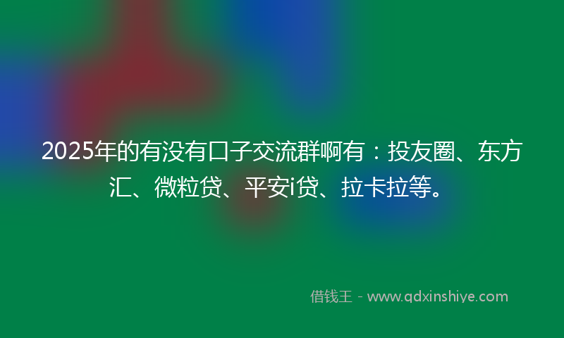 2025年的有没有口子交流群啊有：投友圈、东方汇、微粒贷、平安i贷、拉卡拉等。