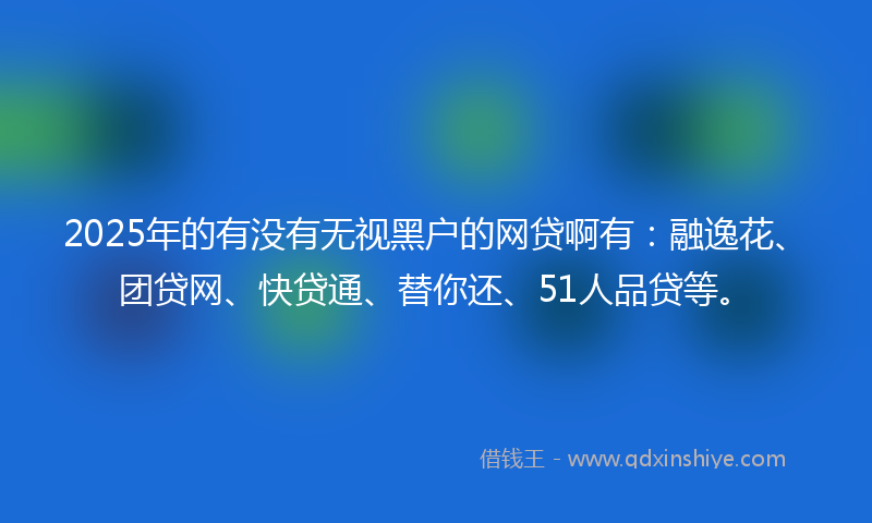 2025年的有没有无视黑户的网贷啊有：融逸花、团贷网、快贷通、替你还、51人品贷等。