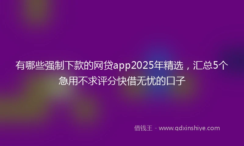 有哪些强制下款的网贷app2025年精选，汇总5个急用不求评分快借无忧的口子