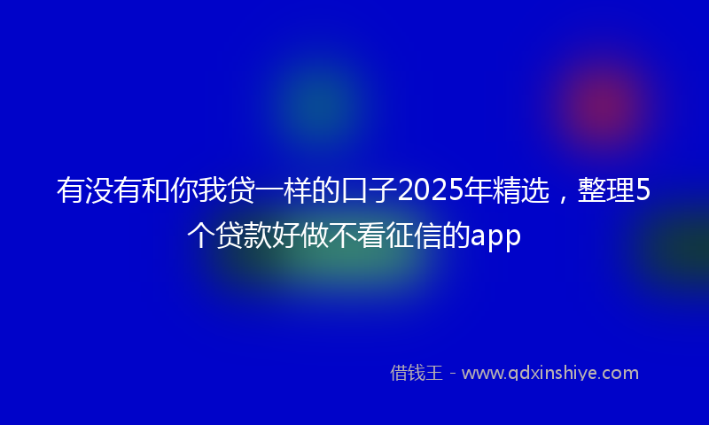 有没有和你我贷一样的口子2025年精选，整理5个贷款好做不看征信的app