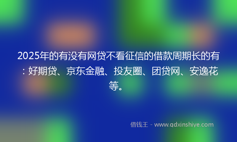 2025年的有没有网贷不看征信的借款周期长的有：好期贷、京东金融、投友圈、团贷网、安逸花等。