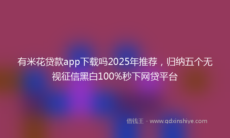 有米花贷款app下载吗2025年推荐，归纳五个无视征信黑白100%秒下网贷平台