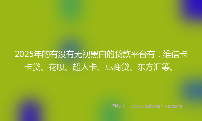 2025年的有没有无视黑白的贷款平台有：维信卡卡贷、花呗、超人卡、惠商贷、东方汇等。
